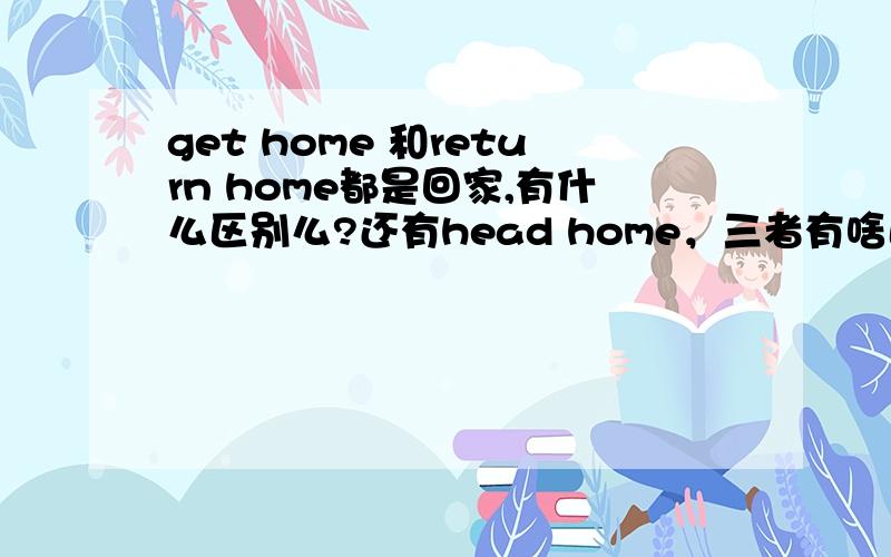 get home 和return home都是回家,有什么区别么?还有head home，三者有啥区别？