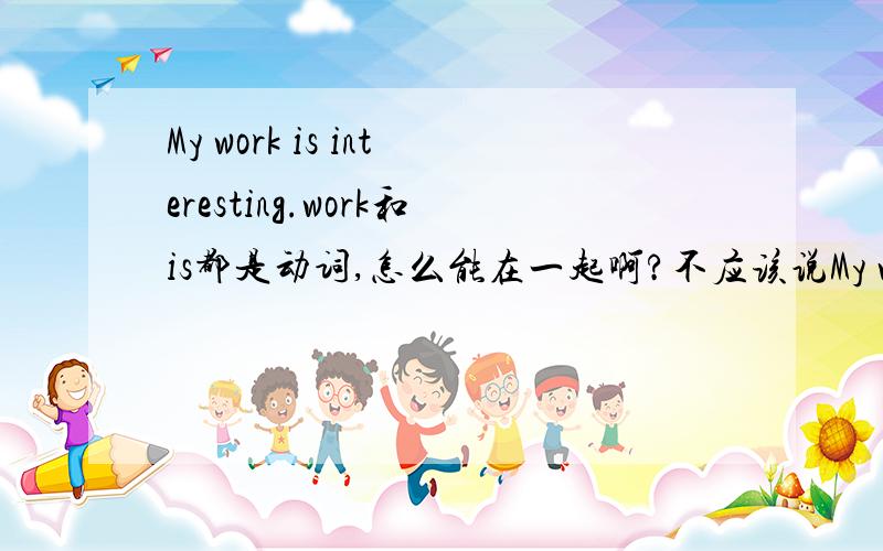 My work is interesting.work和is都是动词,怎么能在一起啊?不应该说My working is interesting吗?