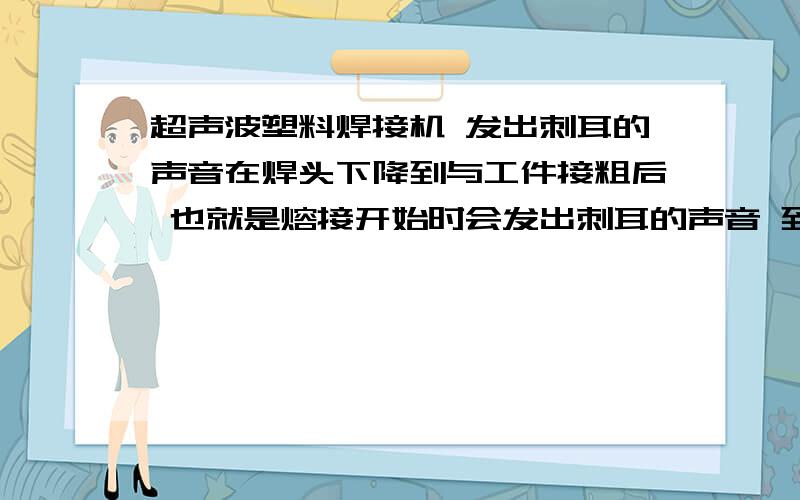 超声波塑料焊接机 发出刺耳的声音在焊头下降到与工件接粗后 也就是熔接开始时会发出刺耳的声音 到底是什么原因啊