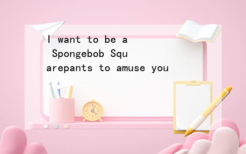 I want to be a Spongebob Squarepants to amuse you