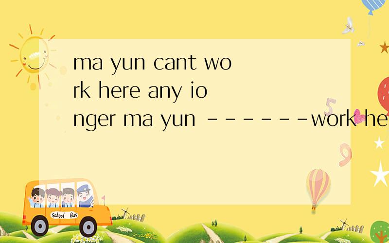 ma yun cant work here any ionger ma yun ------work here改为同义句