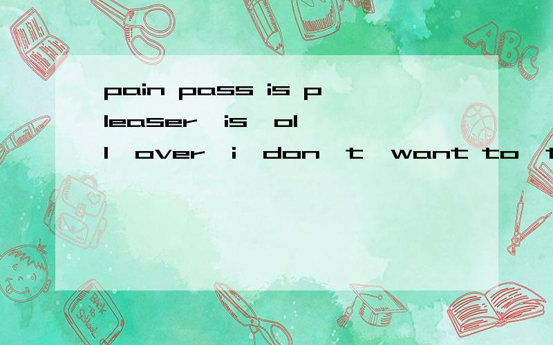 pain pass is pleaser  is  oll  over  i  don't  want to  talk  about  anymorn拜托,翻译下……感谢ing