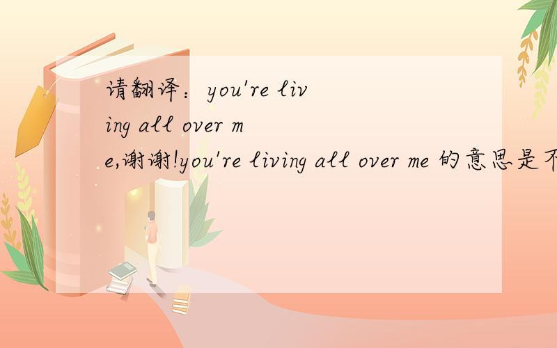 请翻译：you're living all over me,谢谢!you're living all over me 的意思是不是：你生活中全是我的影子?