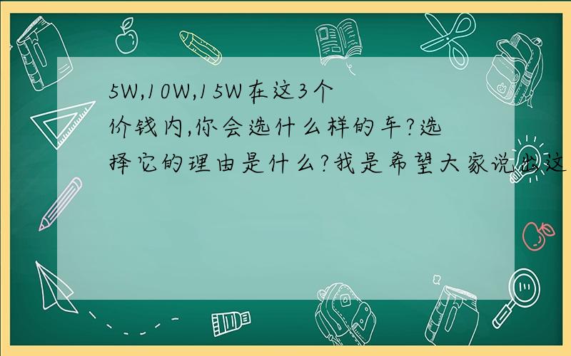 5W,10W,15W在这3个价钱内,你会选什么样的车?选择它的理由是什么?我是希望大家说出这3个价钱内的3种车名.