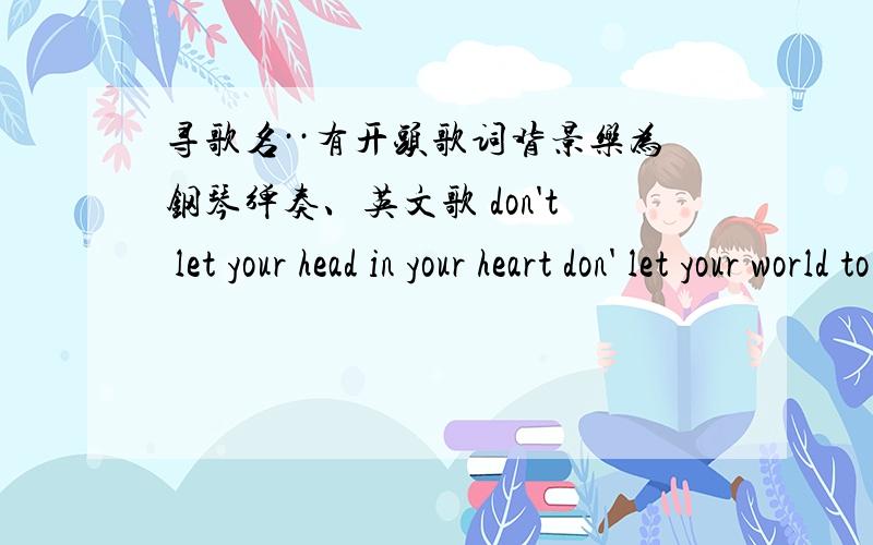 寻歌名··有开头歌词背景乐为钢琴弹奏、英文歌 don't let your head in your heart don' let your world to、、 don;t keep、 that the way to · i know it hard  , we made a mistake. the happen . that the way. .. we know the story. ~~