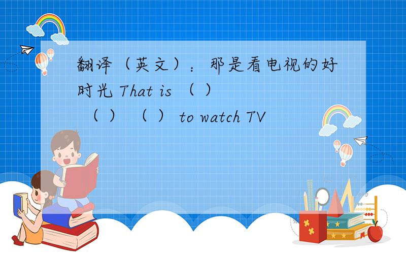 翻译（英文）：那是看电视的好时光 That is （ ） （ ） （ ） to watch TV