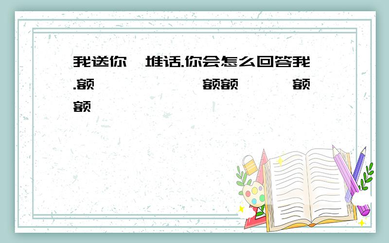 我送你一堆话.你会怎么回答我.额呃呃呃呃呃呃额额呃呃呃额额