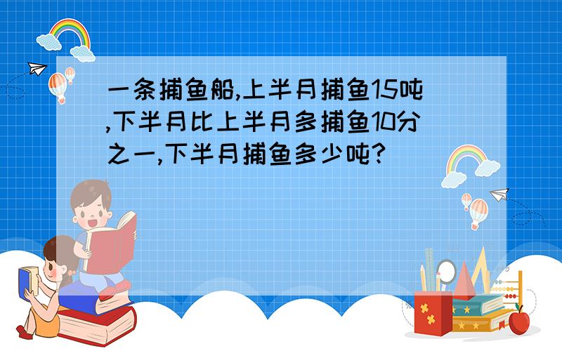 一条捕鱼船,上半月捕鱼15吨,下半月比上半月多捕鱼10分之一,下半月捕鱼多少吨?