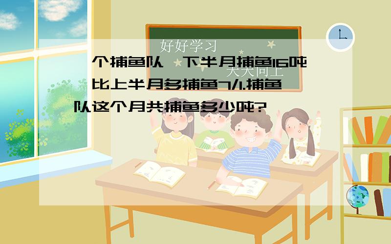 一个捕鱼队,下半月捕鱼16吨,比上半月多捕鱼7/1.捕鱼队这个月共捕鱼多少吨?