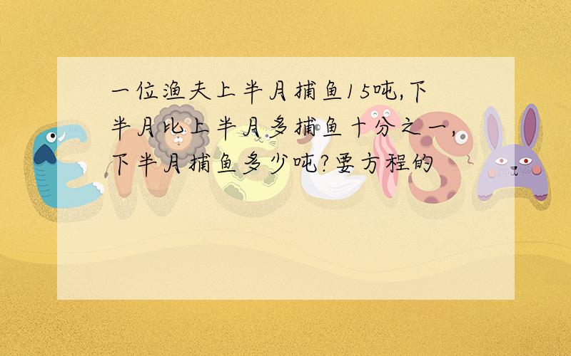 一位渔夫上半月捕鱼15吨,下半月比上半月多捕鱼十分之一,下半月捕鱼多少吨?要方程的