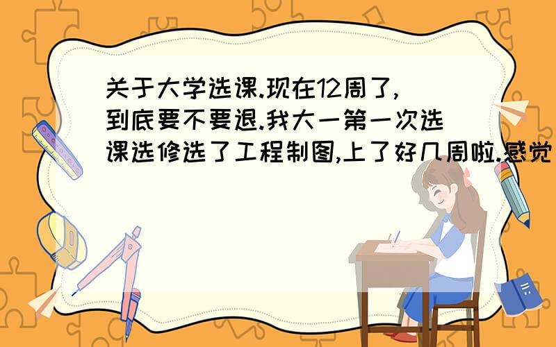 关于大学选课.现在12周了,到底要不要退.我大一第一次选课选修选了工程制图,上了好几周啦.感觉自己不是太会.到底要不要退啊.