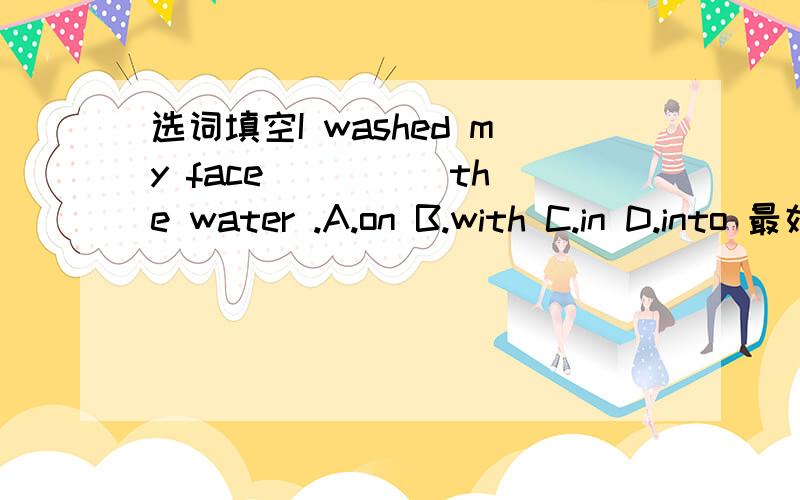 选词填空I washed my face ____ the water .A.on B.with C.in D.into 最好带上解析吖~