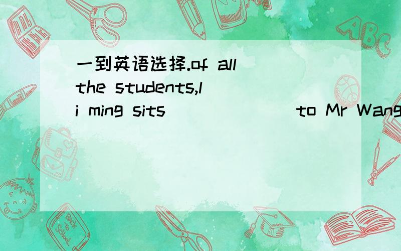 一到英语选择.of all the students,li ming sits ______ to Mr Wang.of all the students,li ming sits ______ to Mr Wang.A close B closer C the closest D the most closet我不知道C为什么错.给下解析.