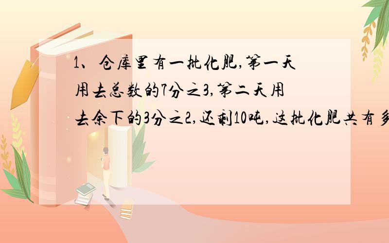 1、仓库里有一批化肥,第一天用去总数的7分之3,第二天用去余下的3分之2,还剩10吨,这批化肥共有多少吨2、有甲、乙、丙三个同学,在学校环形跑道上接力跑.甲跑了一圈的4分之1,乙接着跑了一