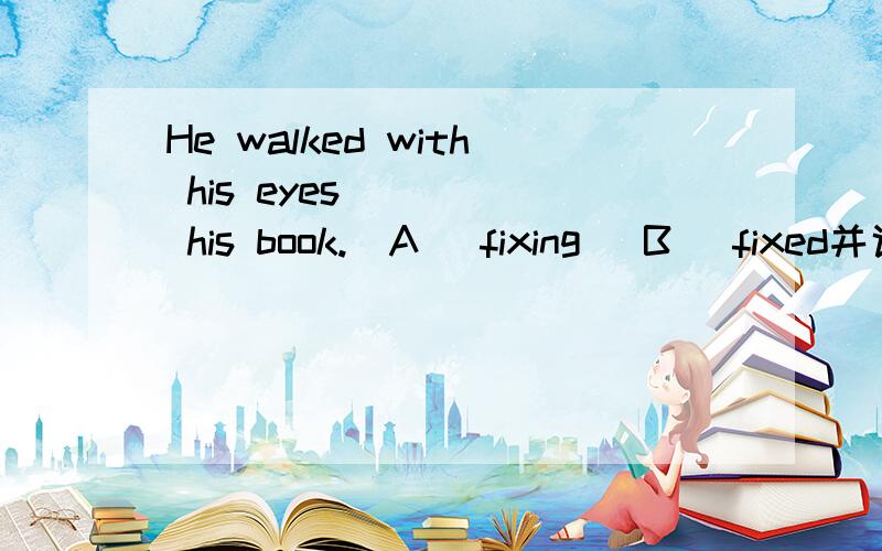 He walked with his eyes ____ his book.(A) fixing (B) fixed并说明原因,横线后面漏了on