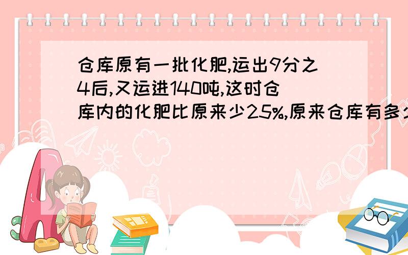 仓库原有一批化肥,运出9分之4后,又运进140吨,这时仓库内的化肥比原来少25%,原来仓库有多少吨化肥?