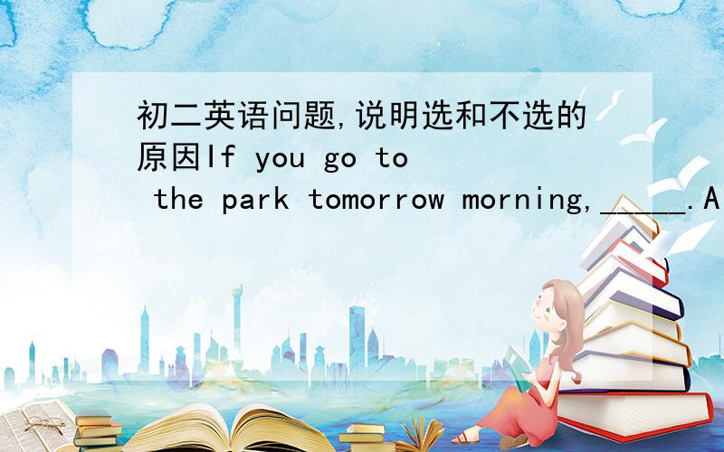 初二英语问题,说明选和不选的原因If you go to the park tomorrow morning,_____.A so will he     B so does he