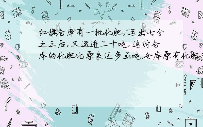 红旗仓库有一批化肥,运出七分之三后,又运进二十吨,这时仓库的化肥比原来还多五吨.仓库原有化肥多少吨