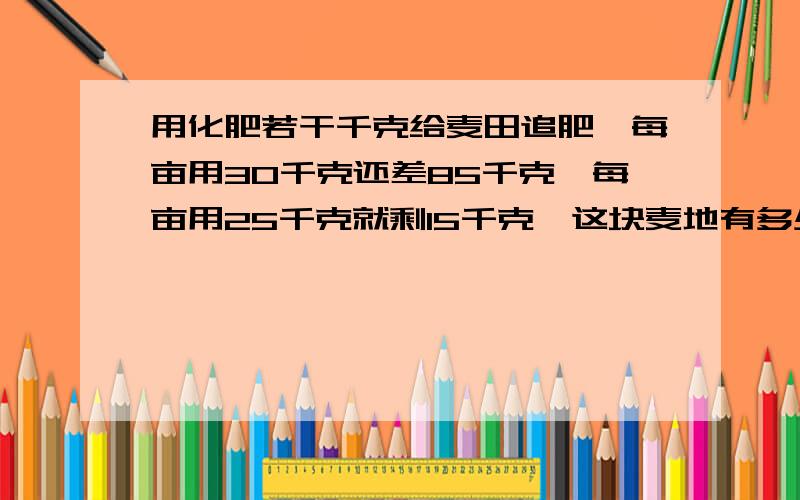 用化肥若干千克给麦田追肥,每亩用30千克还差85千克,每亩用25千克就剩15千克,这块麦地有多少亩...这批化肥有多少千克.