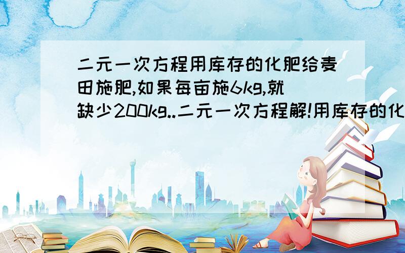 二元一次方程用库存的化肥给麦田施肥,如果每亩施6kg,就缺少200kg..二元一次方程解!用库存的化肥给麦田施肥,如果每亩施6kg,就缺少200kg:如果每亩施5kg,就剩余300kg,有多少亩麦田?库存化肥有多