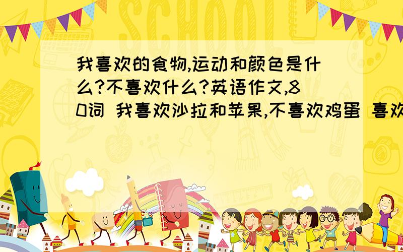 我喜欢的食物,运动和颜色是什么?不喜欢什么?英语作文,80词 我喜欢沙拉和苹果,不喜欢鸡蛋 喜欢我喜欢的食物,运动和颜色是什么?不喜欢什么?英语作文,80词我喜欢沙拉和苹果,不喜欢鸡蛋喜欢