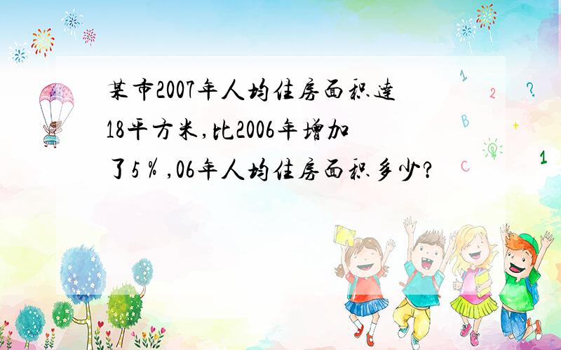 某市2007年人均住房面积达18平方米,比2006年增加了5％,06年人均住房面积多少?