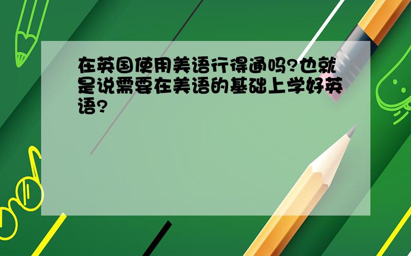 在英国使用美语行得通吗?也就是说需要在美语的基础上学好英语?