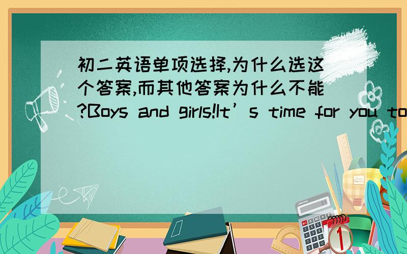 初二英语单项选择,为什么选这个答案,而其他答案为什么不能?Boys and girls!It’s time for you to get ____.A.wash up B.cleaning up C.cleaned upD.washing up