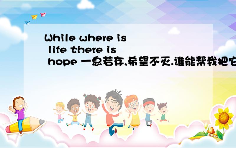 While where is life there is hope 一息若存,希望不灭.谁能帮我把它转换成好看的英文手写体.要那种像手写体一样的字体,转换好了之后截图给我.最好样子多一些我挑一下,因为想纹身 所以要好看一