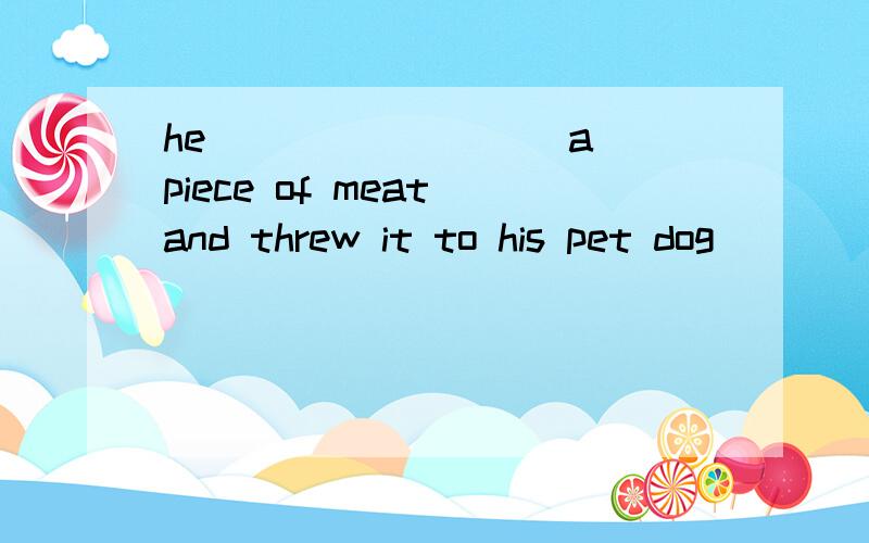 he ________ a piece of meat and threw it to his pet dog