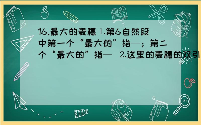 16.最大的麦穗⒈第6自然段中第一个“最大的”指—；第二个“最大的”指— ⒉这里的麦穗的双引号的作用是?⒊“最大的追求”指的是?“眼前的一穗”指的是?⒋第6自然段与第7自然段两个分