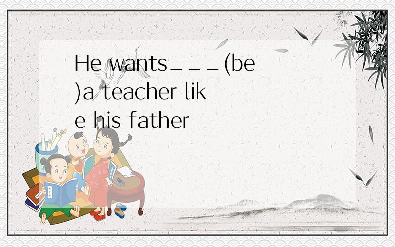 He wants___(be)a teacher like his father