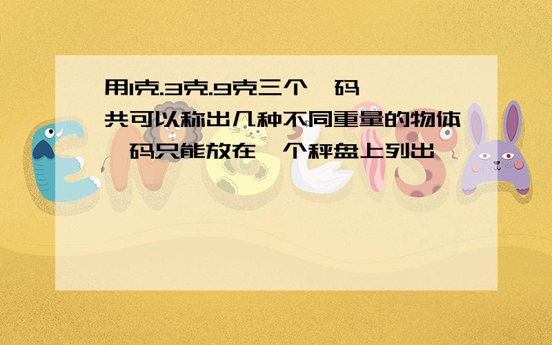 用1克.3克.9克三个砝码,共可以称出几种不同重量的物体砝码只能放在一个秤盘上列出