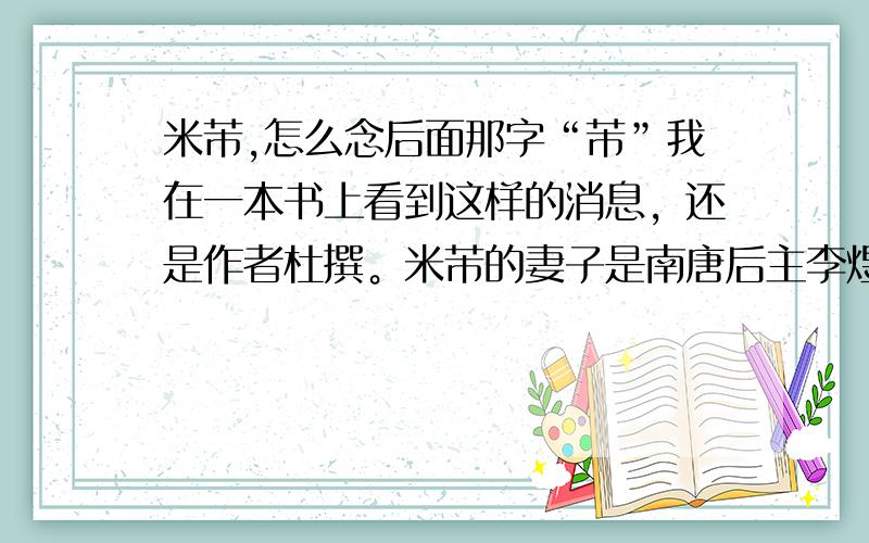 米芾,怎么念后面那字“芾”我在一本书上看到这样的消息，还是作者杜撰。米芾的妻子是南唐后主李煜的后人，新婚夜送米芾一名贵的石砚，后为徽宗所知，徽宗想霸取此砚台，但米癫又不