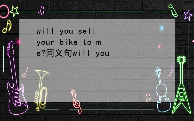 will you sell your bike to me?同义句will you___ ____ ___ ___?