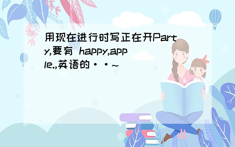 用现在进行时写正在开Party,要有 happy,apple.,英语的··~