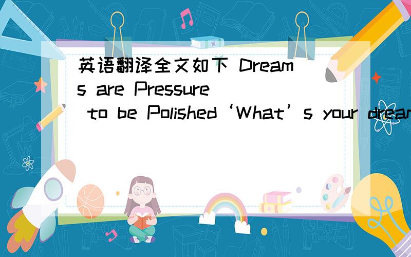 英语翻译全文如下 Dreams are Pressure to be Polished‘What’s your dream?’ The other day,our class had a discussion about dreams.And answers varied.Becoming the first woman president of China,hunting for a handsome husband,teaching in Afri