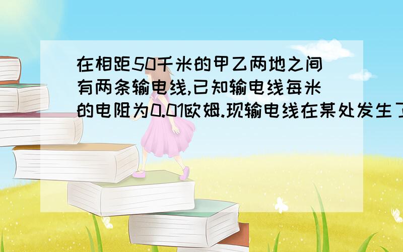 在相距50千米的甲乙两地之间有两条输电线,已知输电线每米的电阻为0.01欧姆.现输电线在某处发生了短路,为确定短路位置,检修员利用电压表、电流表和电源接成电路进行测量.当电压表的示