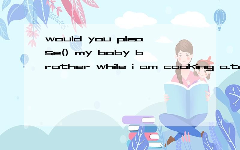 would you please() my baby brother while i am cooking a.to take cae of b.to take away fromc.taking part in d.take care of