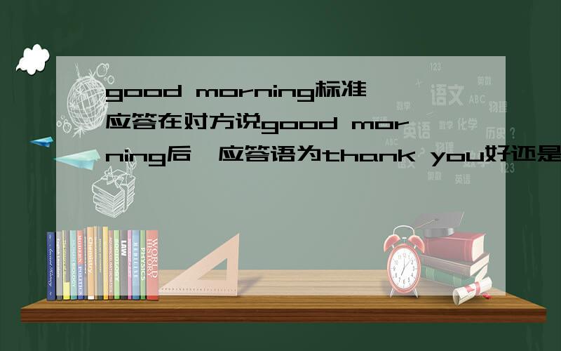 good morning标准应答在对方说good morning后,应答语为thank you好还是the same to you好?ps：我觉得出题人脑残.直接答morning或是good morning不就好了!选项里没有morning一类的。标答给的thank you，我就将就