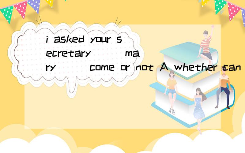 i asked your secretary ( )mary () come or not A whether can B if can C whether could D if could为什么