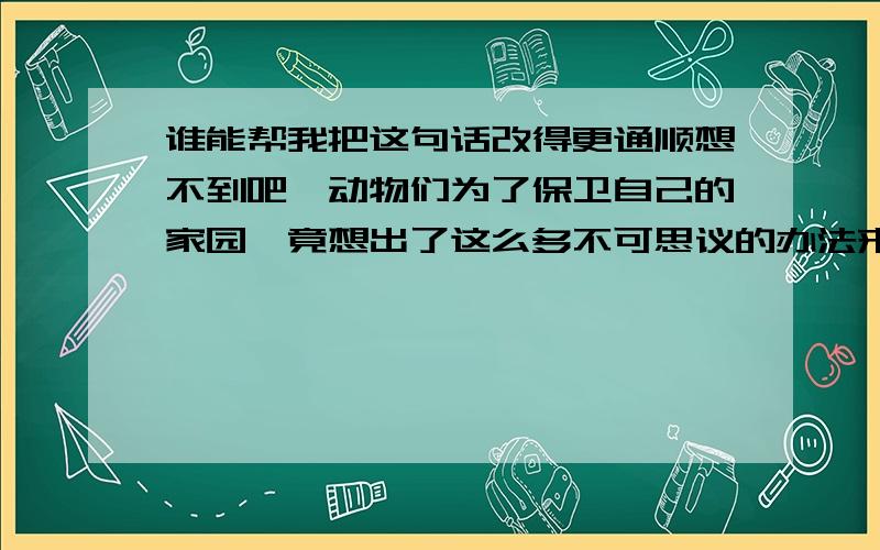 谁能帮我把这句话改得更通顺想不到吧,动物们为了保卫自己的家园,竟想出了这么多不可思议的办法来化险为夷.尽管有的时候这些奇招异式不一定能招招奏效,但它们却在最大程度上为自己的