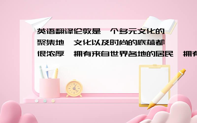 英语翻译伦敦是一个多元文化的聚集地,文化以及时尚的底蕴都很浓厚,拥有来自世界各地的居民,拥有不同的种族、宗教、和文化,语言种类繁多,这有利于我去学习不同种类的文化和英语.