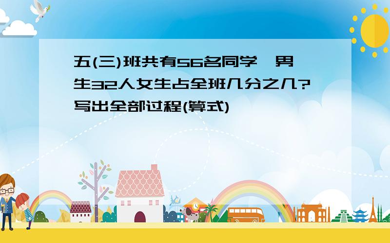 五(三)班共有56名同学,男生32人女生占全班几分之几?写出全部过程(算式)