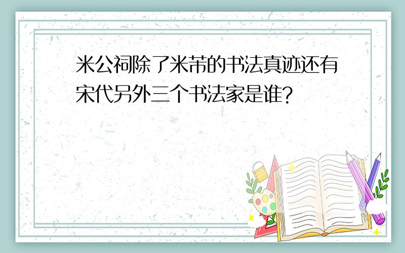 米公祠除了米芾的书法真迹还有宋代另外三个书法家是谁?