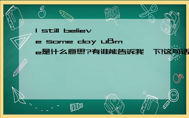 I still believe some day u&me是什么意思?有谁能告诉我一下!这句话对我有一点重要!谁能告诉我呢?