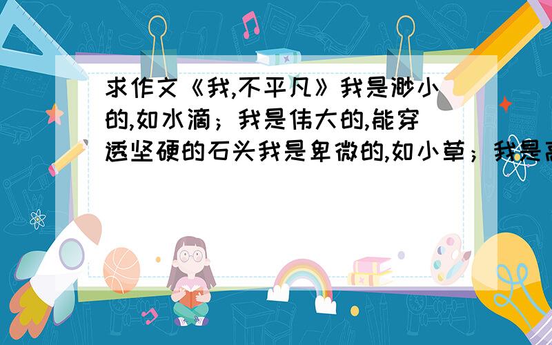 求作文《我,不平凡》我是渺小的,如水滴；我是伟大的,能穿透坚硬的石头我是卑微的,如小草；我是高贵的,能浸润生命的诗意我是沉默的,如石子；我是宏观的,能撑起通天的大路我是平凡的,