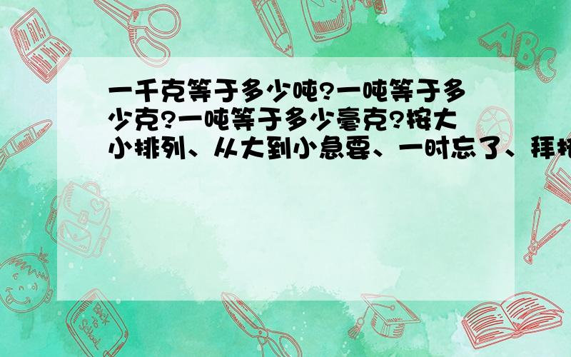 一千克等于多少吨?一吨等于多少克?一吨等于多少毫克?按大小排列、从大到小急要、一时忘了、拜托!一定要正确的!