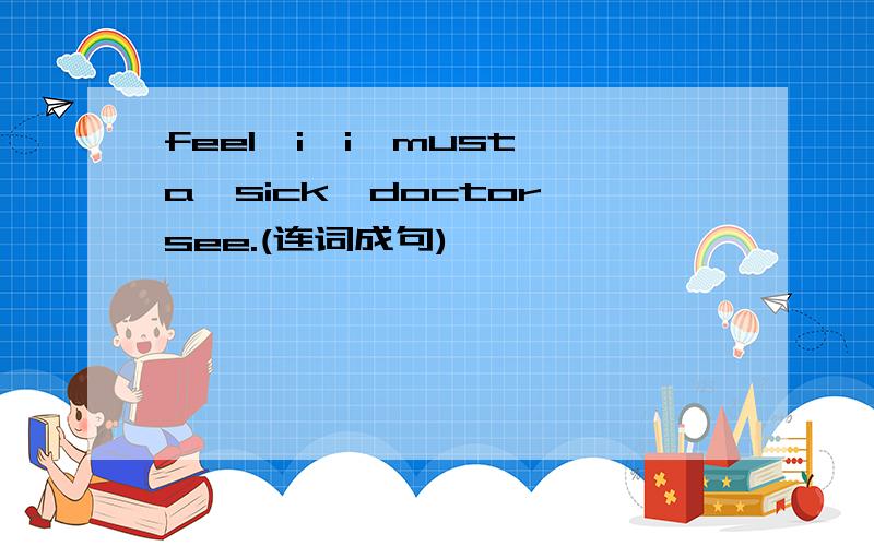 feel,i,i,must,a,sick,doctor,see.(连词成句)
