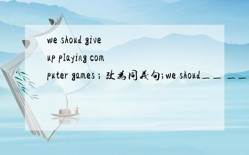 we shoud give up playing computer games ； 改为同义句；we shoud＿＿ ＿＿ computer games